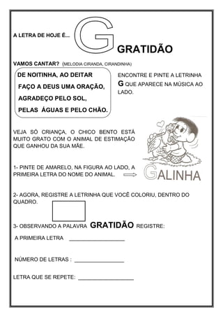 A LETRA DE HOJE É...
GRATIDÃO
VAMOS CANTAR? (MELODIA CIRANDA, CIRANDINHA)
DE NOITINHA, AO DEITAR
FAÇO A DEUS UMA ORAÇÃO,
AGRADEÇO PELO SOL,
PELAS ÁGUAS E PELO CHÃO.
VEJA SÓ CRIANÇA, O CHICO BENTO ESTÁ
MUITO GRATO COM O ANIMAL DE ESTIMAÇÃO
QUE GANHOU DA SUA MÃE.
1- PINTE DE AMARELO, NA FIGURA AO LADO, A
PRIMEIRA LETRA DO NOME DO ANIMAL.
2- AGORA, REGISTRE A LETRINHA QUE VOCÊ COLORIU, DENTRO DO
QUADRO.
3- OBSERVANDO A PALAVRA GRATIDÃO REGISTRE:
A PRIMEIRA LETRA ___________________
NÚMERO DE LETRAS : _________________
LETRA QUE SE REPETE: ___________________
ENCONTRE E PINTE A LETRINHA
G QUE APARECE NA MÚSICA AO
LADO.
 