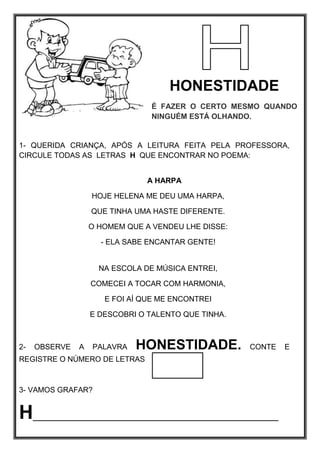 HONESTIDADE
É FAZER O CERTO MESMO QUANDO
NINGUÉM ESTÁ OLHANDO.
1- QUERIDA CRIANÇA, APÓS A LEITURA FEITA PELA PROFESSORA,
CIRCULE TODAS AS LETRAS H QUE ENCONTRAR NO POEMA:
A HARPA
HOJE HELENA ME DEU UMA HARPA,
QUE TINHA UMA HASTE DIFERENTE.
O HOMEM QUE A VENDEU LHE DISSE:
- ELA SABE ENCANTAR GENTE!
NA ESCOLA DE MÚSICA ENTREI,
COMECEI A TOCAR COM HARMONIA,
E FOI AÍ QUE ME ENCONTREI
E DESCOBRI O TALENTO QUE TINHA.
2- OBSERVE A PALAVRA HONESTIDADE. CONTE E
REGISTRE O NÚMERO DE LETRAS
3- VAMOS GRAFAR?
H_________________________________________
 