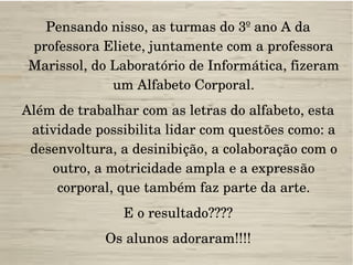 Pensando nisso, as turmas do 3º ano A da 
professora Eliete, juntamente com a professora 
Marissol, do Laboratório de Informática, fizeram 
um Alfabeto Corporal.
Além de trabalhar com as letras do alfabeto, esta 
atividade possibilita lidar com questões como: a 
desenvoltura, a desinibição, a colaboração com o 
outro, a motricidade ampla e a expressão 
corporal, que também faz parte da arte.
E o resultado????
Os alunos adoraram!!!!
 