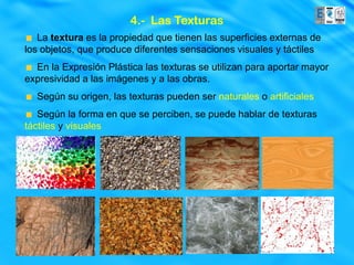 4.- Las Texturas
   La textura es la propiedad que tienen las superficies externas de
los objetos, que produce diferentes sensaciones visuales y táctiles
  En la Expresión Plástica las texturas se utilizan para aportar mayor
expresividad a las imágenes y a las obras.
  Según su origen, las texturas pueden ser naturales o artificiales
   Según la forma en que se perciben, se puede hablar de texturas
táctiles y visuales
 