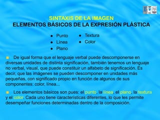 SINTAXIS DE LA IMAGEN
   ELEMENTOS BÁSICOS DE LA EXPRESIÓN PLÁSTICA

                          Punto         Textura
                          Línea         Color
                          Plano

    De igual forma que el lenguaje verbal puede descomponerse en
diversas unidades de distinta significación, también tenemos un lenguaje
no verbal, visual, que puede constituir un alfabeto de significación. Es
decir, que las imágenes se pueden descomponer en unidades más
pequeñas, con significado propio en función de algunos de sus
componentes: color, línea...
     Los elementos básicos son pues: el punto, la línea, el plano, la textura
y el color. Cada uno tiene características diferentes, lo que les permite
desempeñar funciones determinadas dentro de la composición.
 