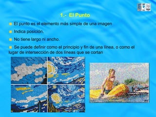 1.- El Punto
  El punto es el elemento más simple de una imagen
  Indica posición.
  No tiene largo ni ancho.
   Se puede definir como el principio y fin de una línea, o como el
lugar de intersección de dos líneas que se cortan
 
