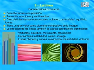 2.- La Línea
                    Características Expresivas
 Describe formas con precisión
 Transmite emociones y sentimientos
 Crea distintas sensaciones visuales: volumen, profundidad, equilibrio,
fuerza
 Tiene un gran valor como elemento compositivo de la imagen.
 La dirección de las líneas también se asocia con distintos significados:
          •Verticales: equilibrio, movimiento, crecimiento
          •Horizontales: estabilidad, calma, sosiego
          •Líneas oblicuas y curvas: movimiento, inestabilidad, violencia
 