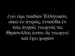 ἐγὼ εἰμι παιδίον Ἑλληνικόν,
 οἰκῶ ἐν ἀγροῖς, ἐνταῦθα ἐν
   τοῖς ἀγροῖς γεωργός τις
Θράσυλλός ἐστιν, ὃς γεωργεῖ
       καὶ ἔχει χωρίον
 