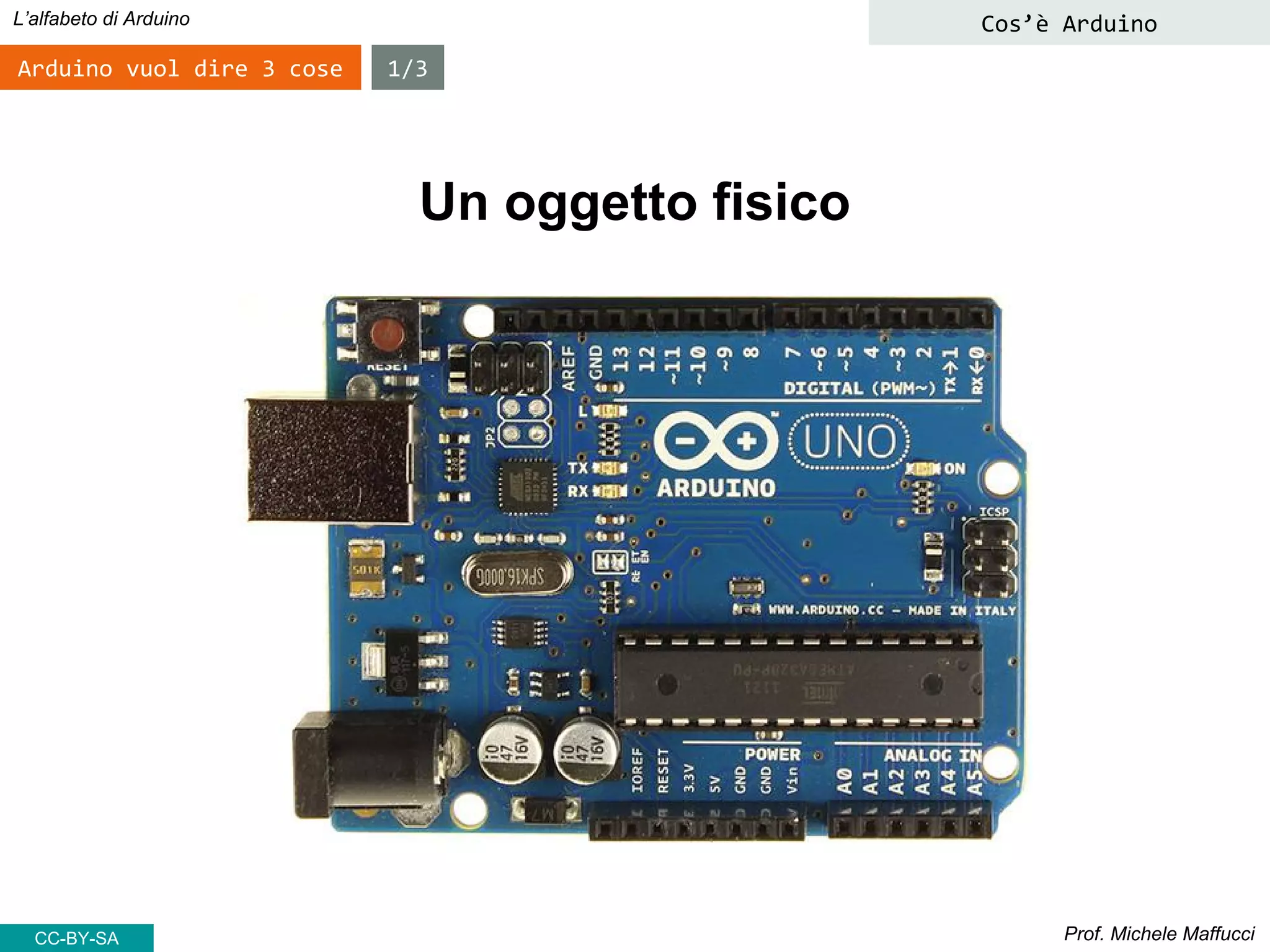 Prof. Michele Maffucci
L’alfabeto di Arduino Cos’è Arduino
Arduino vuol dire 3 cose 1/3
Un oggetto fisico
CC-BY-SA
 
