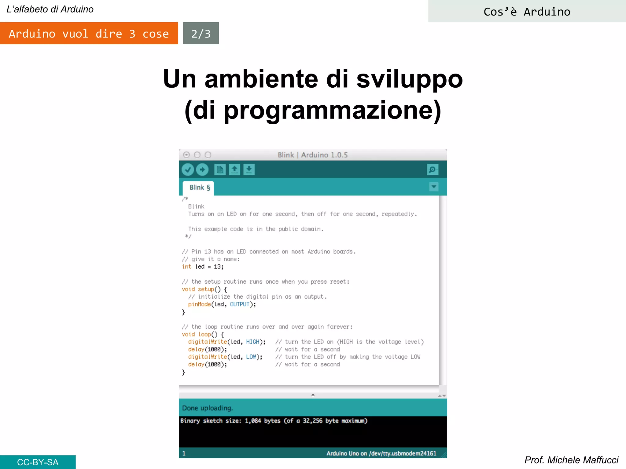 Prof. Michele Maffucci
L’alfabeto di Arduino
Arduino vuol dire 3 cose 2/3
Un ambiente di sviluppo
(di programmazione)
Cos’è Arduino
CC-BY-SA
 
