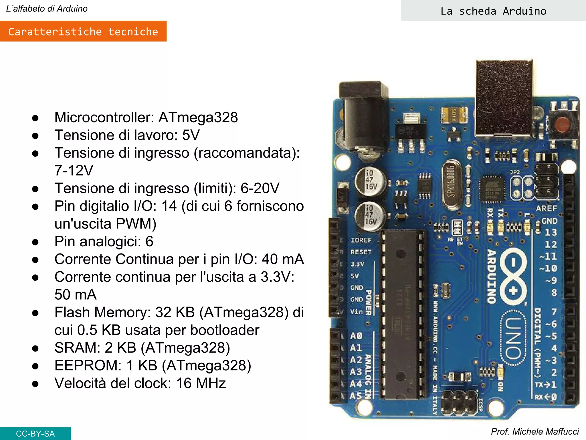 Prof. Michele Maffucci
L’alfabeto di Arduino La scheda Arduino
Caratteristiche tecniche
● Microcontroller: ATmega328
● Tensione di lavoro: 5V
● Tensione di ingresso (raccomandata):
7-12V
● Tensione di ingresso (limiti): 6-20V
● Pin digitalio I/O: 14 (di cui 6 forniscono
un'uscita PWM)
● Pin analogici: 6
● Corrente Continua per i pin I/O: 40 mA
● Corrente continua per l'uscita a 3.3V:
50 mA
● Flash Memory: 32 KB (ATmega328) di
cui 0.5 KB usata per bootloader
● SRAM: 2 KB (ATmega328)
● EEPROM: 1 KB (ATmega328)
● Velocità del clock: 16 MHz
CC-BY-SA
 