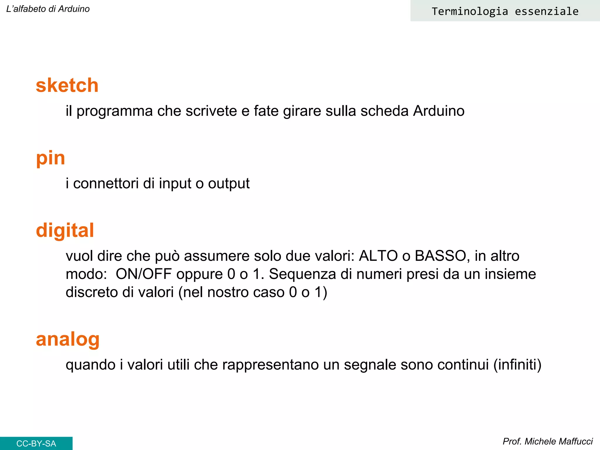 Prof. Michele Maffucci
L’alfabeto di Arduino Terminologia essenziale
sketch
il programma che scrivete e fate girare sulla scheda Arduino
pin
i connettori di input o output
digital
vuol dire che può assumere solo due valori: ALTO o BASSO, in altro
modo: ON/OFF oppure 0 o 1. Sequenza di numeri presi da un insieme
discreto di valori (nel nostro caso 0 o 1)
analog
quando i valori utili che rappresentano un segnale sono continui (infiniti)
CC-BY-SA
 