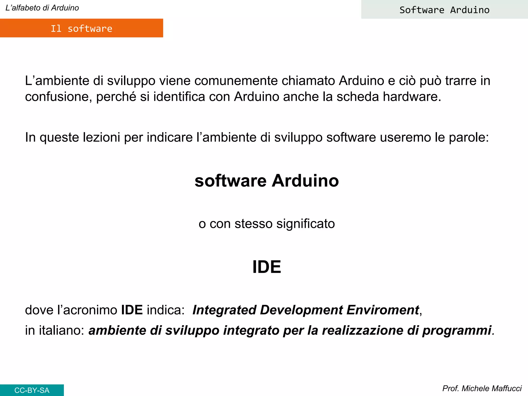 Prof. Michele Maffucci
L’alfabeto di Arduino
Il software
L’ambiente di sviluppo viene comunemente chiamato Arduino e ciò può trarre in
confusione, perché si identifica con Arduino anche la scheda hardware.
In queste lezioni per indicare l’ambiente di sviluppo software useremo le parole:
software Arduino
o con stesso significato
IDE
dove l’acronimo IDE indica: Integrated Development Enviroment,
in italiano: ambiente di sviluppo integrato per la realizzazione di programmi.
Software Arduino
CC-BY-SA
 
