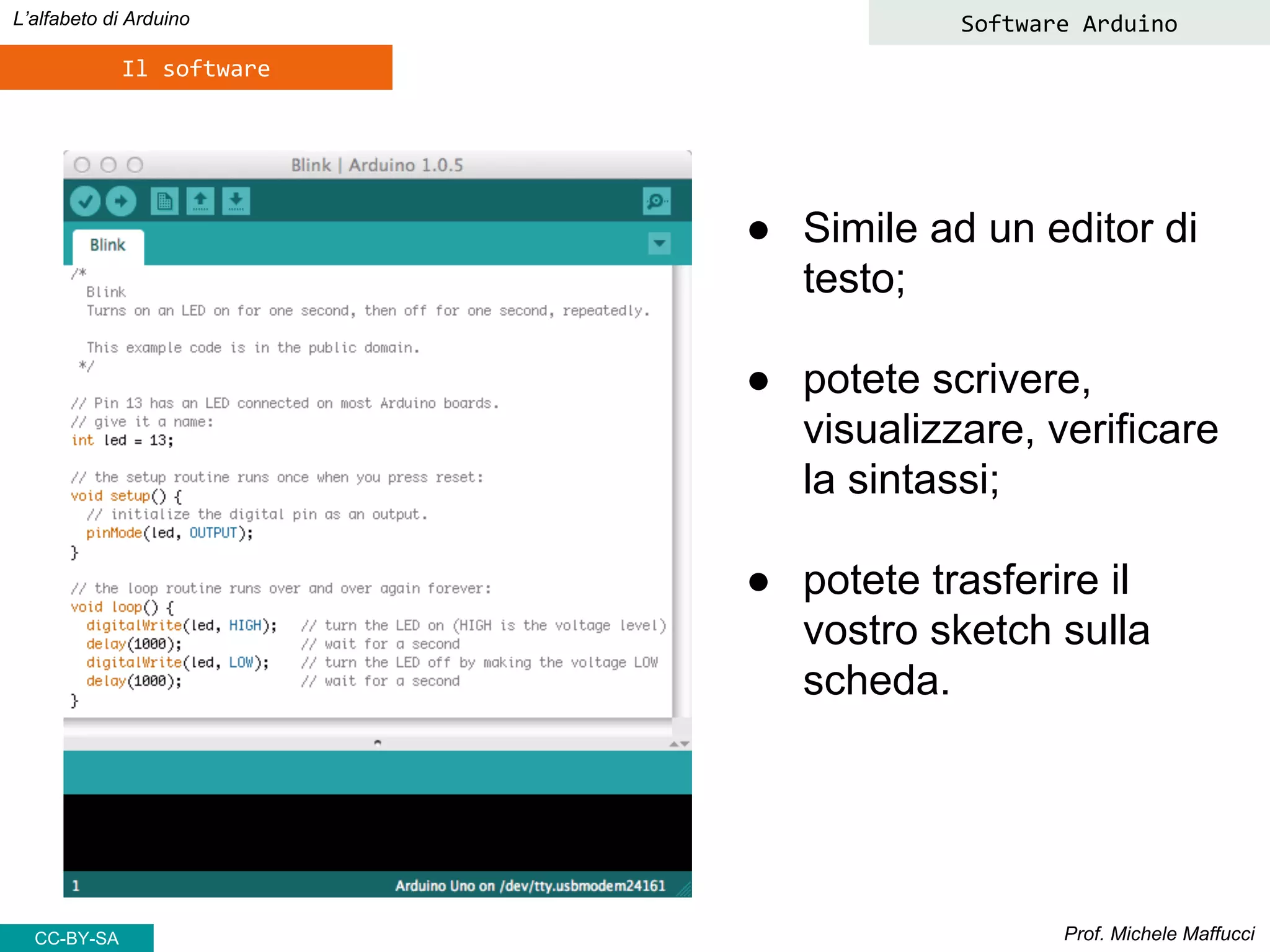Prof. Michele Maffucci
L’alfabeto di Arduino
Il software
● Simile ad un editor di
testo;
● potete scrivere,
visualizzare, verificare
la sintassi;
● potete trasferire il
vostro sketch sulla
scheda.
Software Arduino
CC-BY-SA
 