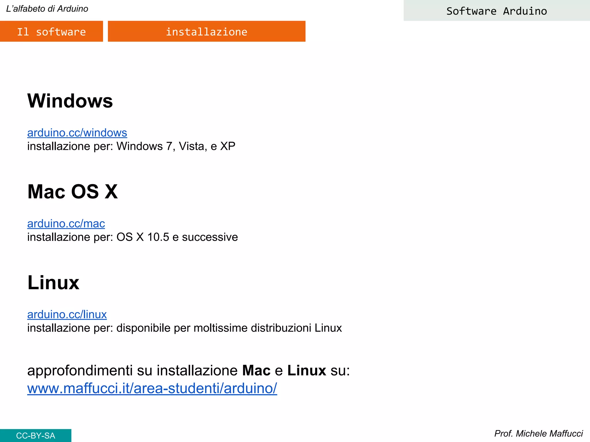 Prof. Michele Maffucci
L’alfabeto di Arduino
Il software installazione
Windows
arduino.cc/windows
installazione per: Windows 7, Vista, e XP
Mac OS X
arduino.cc/mac
installazione per: OS X 10.5 e successive
Linux
arduino.cc/linux
installazione per: disponibile per moltissime distribuzioni Linux
approfondimenti su installazione Mac e Linux su:
www.maffucci.it/area-studenti/arduino/
Software Arduino
CC-BY-SA
 