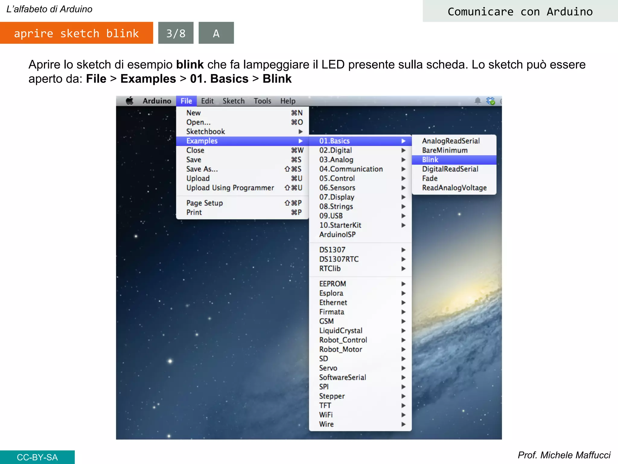 Prof. Michele Maffucci
L’alfabeto di Arduino
aprire sketch blink
Comunicare con Arduino
Aprire lo sketch di esempio blink che fa lampeggiare il LED presente sulla scheda. Lo sketch può essere
aperto da: File > Examples > 01. Basics > Blink
3/8 A
CC-BY-SA
 