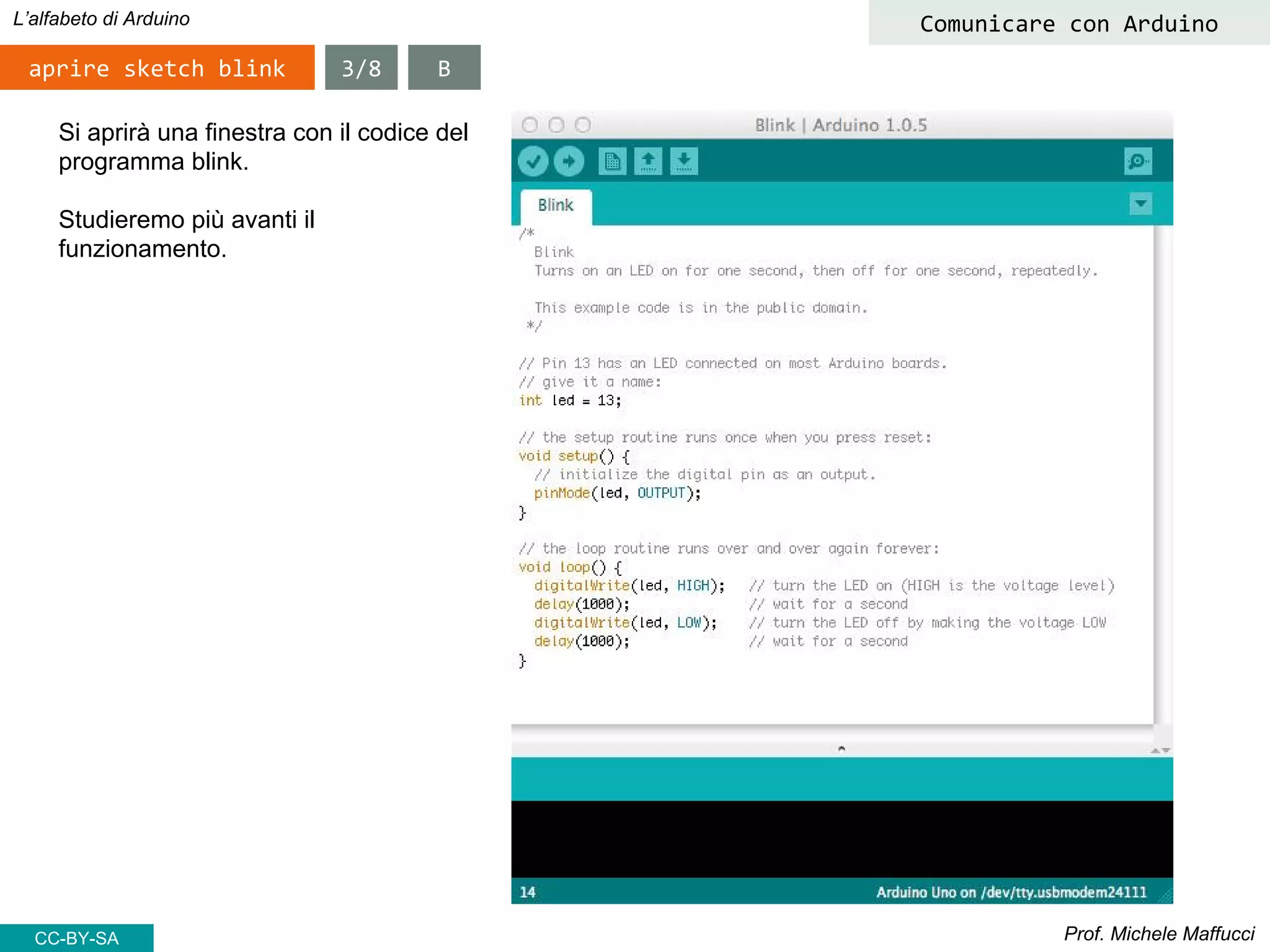 Prof. Michele Maffucci
L’alfabeto di Arduino
aprire sketch blink
Comunicare con Arduino
Si aprirà una finestra con il codice del
programma blink.
Studieremo più avanti il
funzionamento.
3/8 B
CC-BY-SA
 