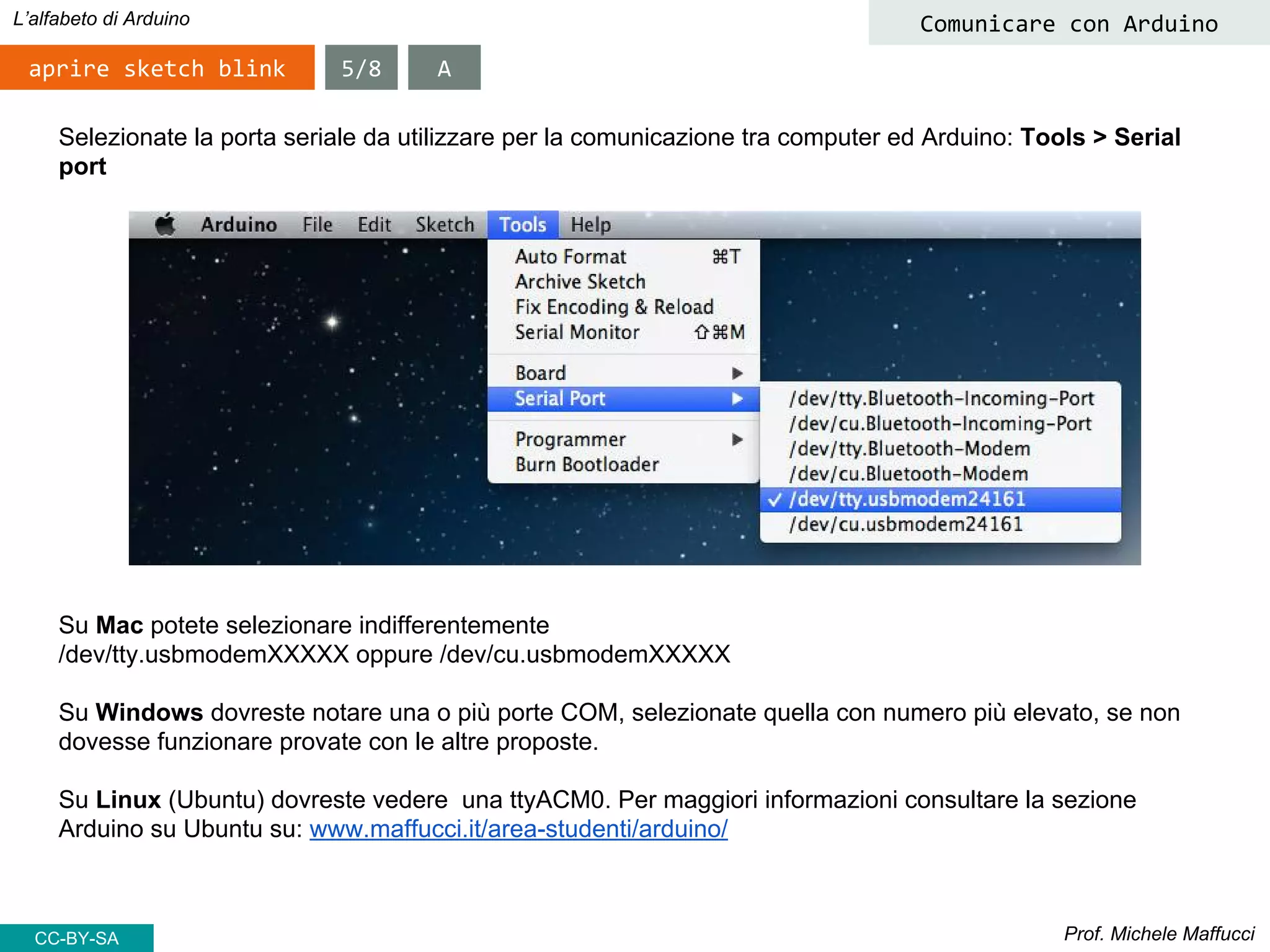 Prof. Michele Maffucci
L’alfabeto di Arduino
aprire sketch blink
Comunicare con Arduino
Selezionate la porta seriale da utilizzare per la comunicazione tra computer ed Arduino: Tools > Serial
port
5/8
Su Mac potete selezionare indifferentemente
/dev/tty.usbmodemXXXXX oppure /dev/cu.usbmodemXXXXX
Su Windows dovreste notare una o più porte COM, selezionate quella con numero più elevato, se non
dovesse funzionare provate con le altre proposte.
Su Linux (Ubuntu) dovreste vedere una ttyACM0. Per maggiori informazioni consultare la sezione
Arduino su Ubuntu su: www.maffucci.it/area-studenti/arduino/
A
CC-BY-SA
 
