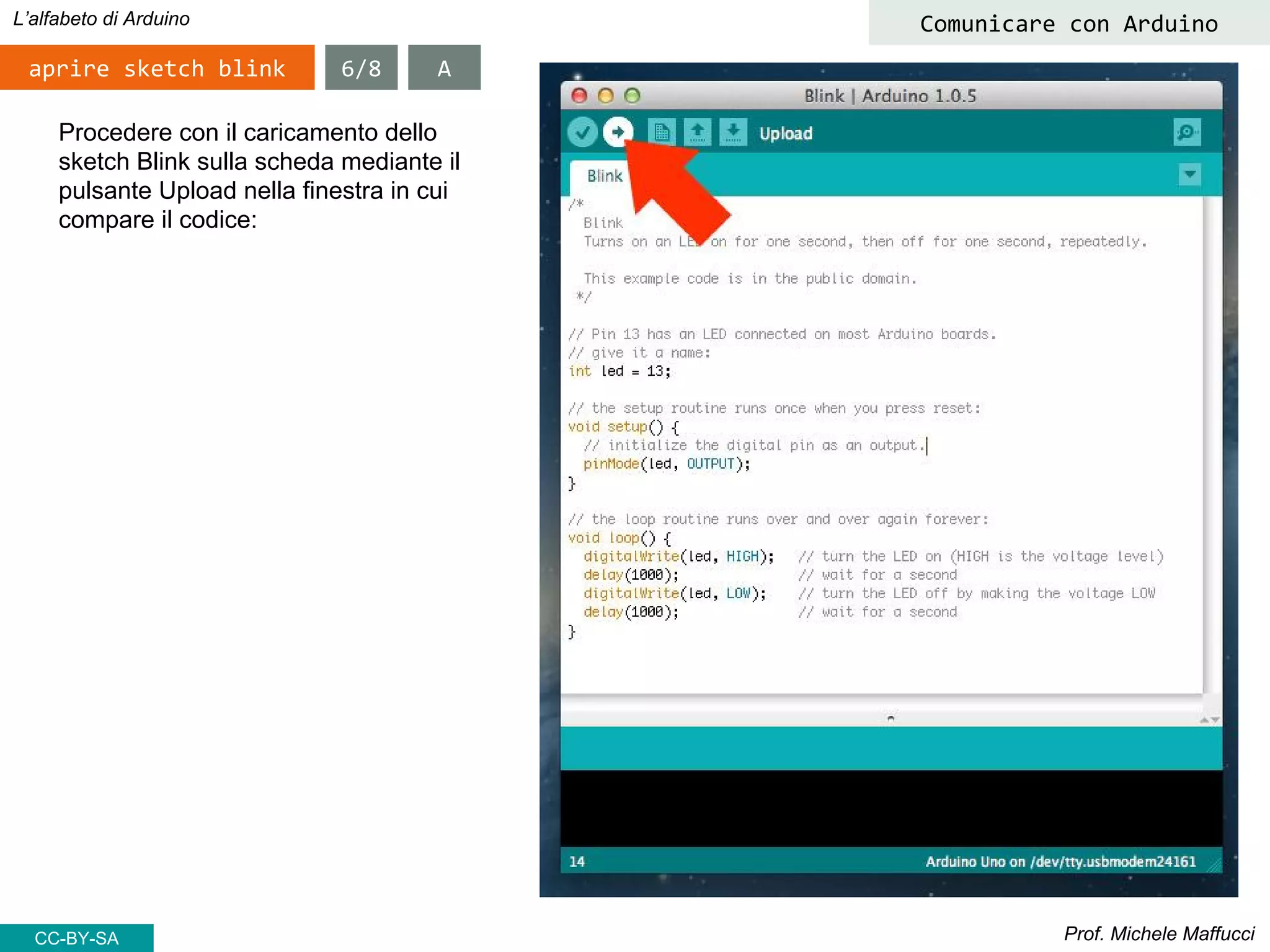 Prof. Michele Maffucci
L’alfabeto di Arduino
aprire sketch blink
Comunicare con Arduino
Procedere con il caricamento dello
sketch Blink sulla scheda mediante il
pulsante Upload nella finestra in cui
compare il codice:
6/8 A
CC-BY-SA
 