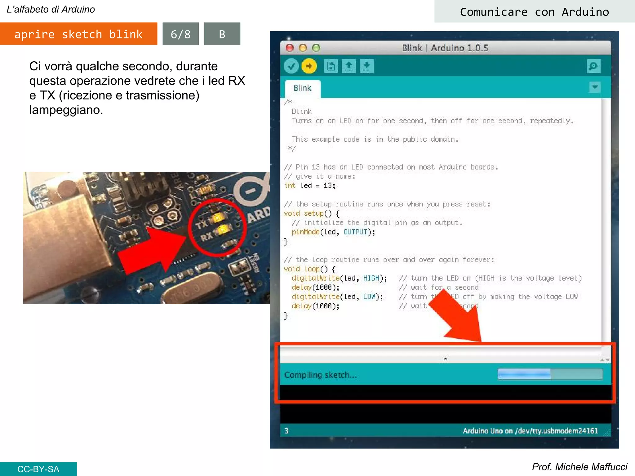 Prof. Michele Maffucci
L’alfabeto di Arduino
aprire sketch blink
Comunicare con Arduino
Ci vorrà qualche secondo, durante
questa operazione vedrete che i led RX
e TX (ricezione e trasmissione)
lampeggiano.
6/8 B
CC-BY-SA
 