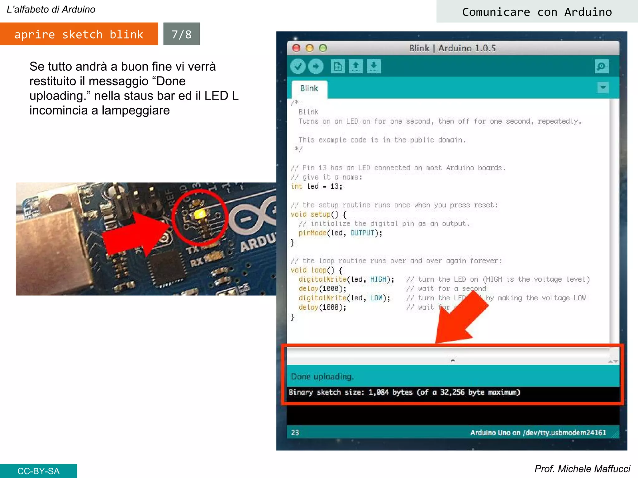 Prof. Michele Maffucci
L’alfabeto di Arduino
aprire sketch blink
Comunicare con Arduino
Se tutto andrà a buon fine vi verrà
restituito il messaggio “Done
uploading.” nella staus bar ed il LED L
incomincia a lampeggiare
7/8
CC-BY-SA
 