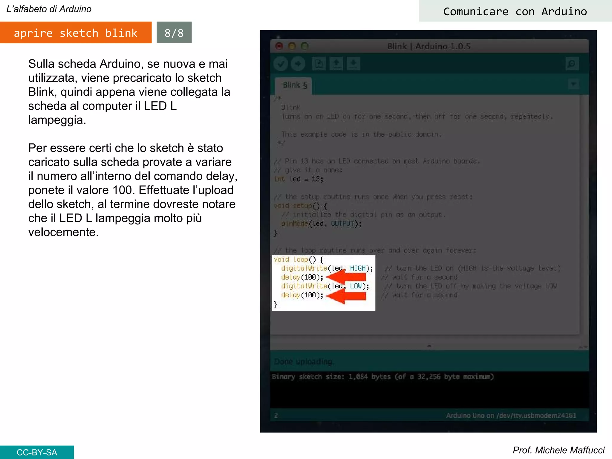 Prof. Michele Maffucci
L’alfabeto di Arduino
aprire sketch blink
Comunicare con Arduino
Sulla scheda Arduino, se nuova e mai
utilizzata, viene precaricato lo sketch
Blink, quindi appena viene collegata la
scheda al computer il LED L
lampeggia.
Per essere certi che lo sketch è stato
caricato sulla scheda provate a variare
il numero all’interno del comando delay,
ponete il valore 100. Effettuate l’upload
dello sketch, al termine dovreste notare
che il LED L lampeggia molto più
velocemente.
8/8
CC-BY-SA
 