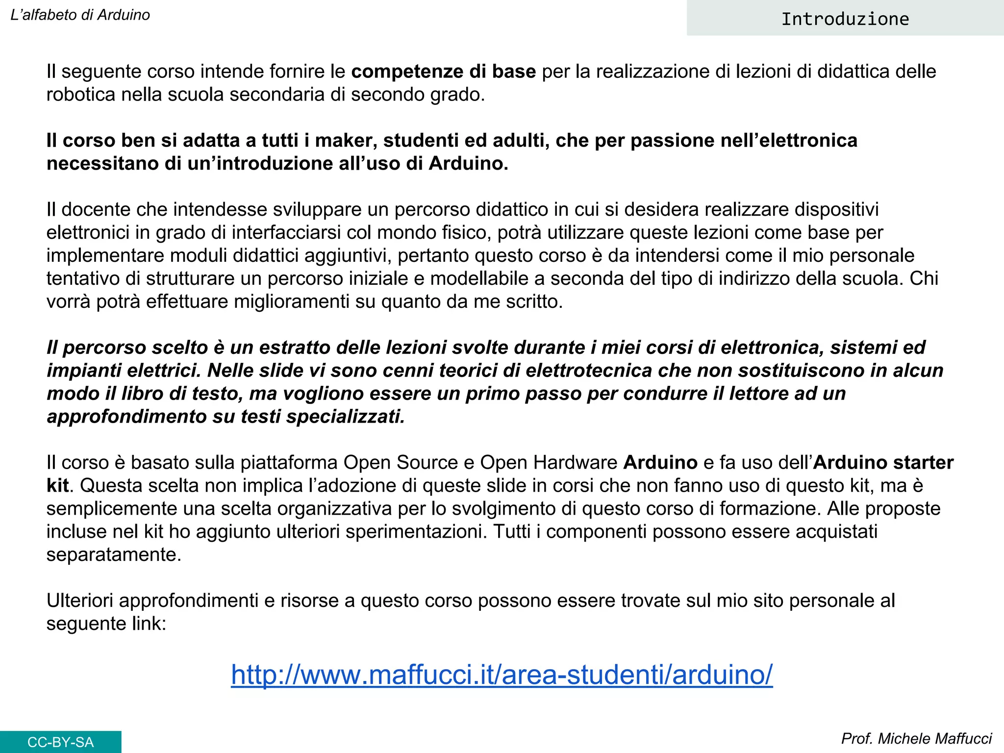 Il seguente corso intende fornire le competenze di base per la realizzazione di lezioni di didattica delle
robotica nella scuola secondaria di secondo grado.
Il corso ben si adatta a tutti i maker, studenti ed adulti, che per passione nell’elettronica
necessitano di un’introduzione all’uso di Arduino.
Il docente che intendesse sviluppare un percorso didattico in cui si desidera realizzare dispositivi
elettronici in grado di interfacciarsi col mondo fisico, potrà utilizzare queste lezioni come base per
implementare moduli didattici aggiuntivi, pertanto questo corso è da intendersi come il mio personale
tentativo di strutturare un percorso iniziale e modellabile a seconda del tipo di indirizzo della scuola. Chi
vorrà potrà effettuare miglioramenti su quanto da me scritto.
Il percorso scelto è un estratto delle lezioni svolte durante i miei corsi di elettronica, sistemi ed
impianti elettrici. Nelle slide vi sono cenni teorici di elettrotecnica che non sostituiscono in alcun
modo il libro di testo, ma vogliono essere un primo passo per condurre il lettore ad un
approfondimento su testi specializzati.
Il corso è basato sulla piattaforma Open Source e Open Hardware Arduino e fa uso dell’Arduino starter
kit. Questa scelta non implica l’adozione di queste slide in corsi che non fanno uso di questo kit, ma è
semplicemente una scelta organizzativa per lo svolgimento di questo corso di formazione. Alle proposte
incluse nel kit ho aggiunto ulteriori sperimentazioni. Tutti i componenti possono essere acquistati
separatamente.
Ulteriori approfondimenti e risorse a questo corso possono essere trovate sul mio sito personale al
seguente link:
http://www.maffucci.it/area-studenti/arduino/
Prof. Michele Maffucci
L’alfabeto di Arduino Introduzione
CC-BY-SA
 