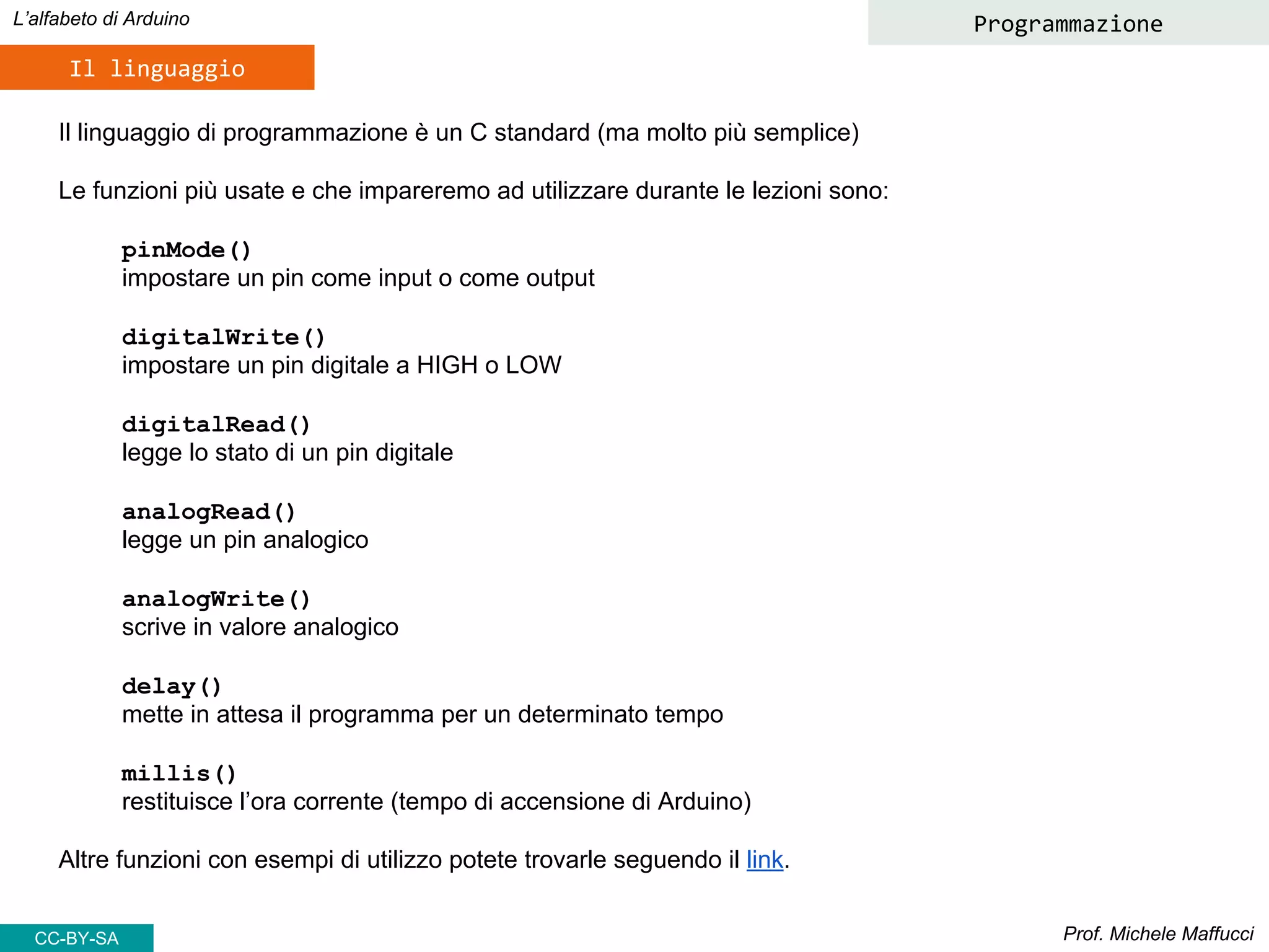 Prof. Michele Maffucci
L’alfabeto di Arduino
Il linguaggio
Programmazione
Il linguaggio di programmazione è un C standard (ma molto più semplice)
Le funzioni più usate e che impareremo ad utilizzare durante le lezioni sono:
pinMode()
impostare un pin come input o come output
digitalWrite()
impostare un pin digitale a HIGH o LOW
digitalRead()
legge lo stato di un pin digitale
analogRead()
legge un pin analogico
analogWrite()
scrive in valore analogico
delay()
mette in attesa il programma per un determinato tempo
millis()
restituisce l’ora corrente (tempo di accensione di Arduino)
Altre funzioni con esempi di utilizzo potete trovarle seguendo il link.
CC-BY-SA
 
