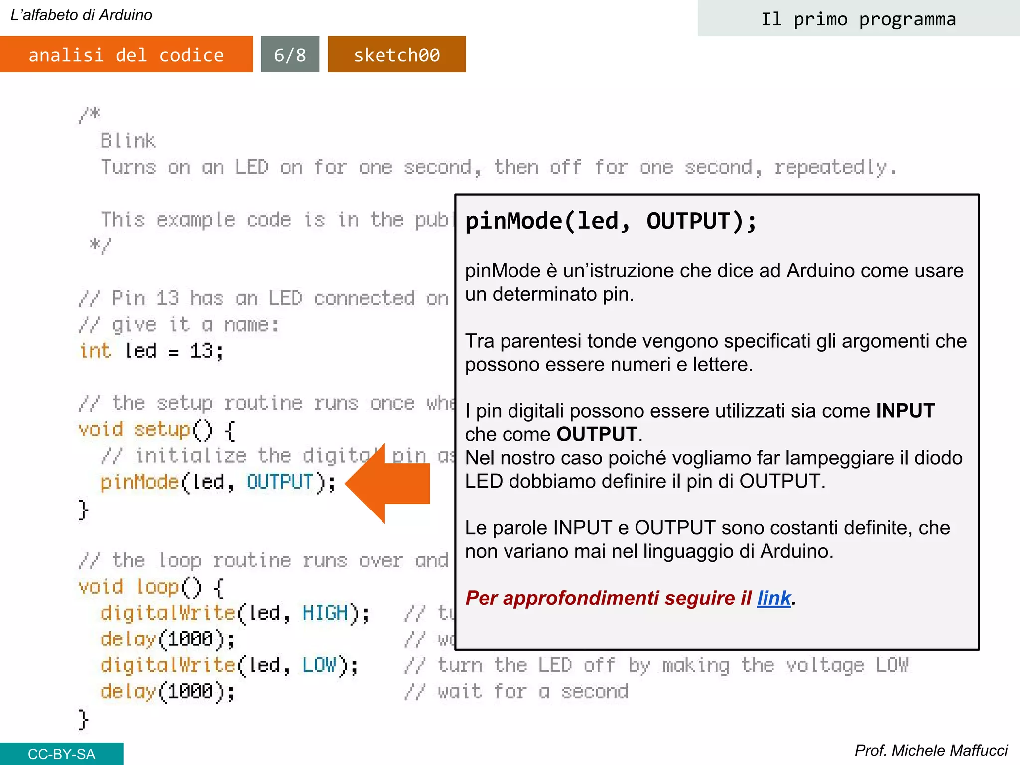 Prof. Michele Maffucci
L’alfabeto di Arduino
analisi del codice
pinMode(led, OUTPUT);
pinMode è un’istruzione che dice ad Arduino come usare
un determinato pin.
Tra parentesi tonde vengono specificati gli argomenti che
possono essere numeri e lettere.
I pin digitali possono essere utilizzati sia come INPUT
che come OUTPUT.
Nel nostro caso poiché vogliamo far lampeggiare il diodo
LED dobbiamo definire il pin di OUTPUT.
Le parole INPUT e OUTPUT sono costanti definite, che
non variano mai nel linguaggio di Arduino.
Per approfondimenti seguire il link.
6/8 sketch00
Il primo programma
CC-BY-SA
 