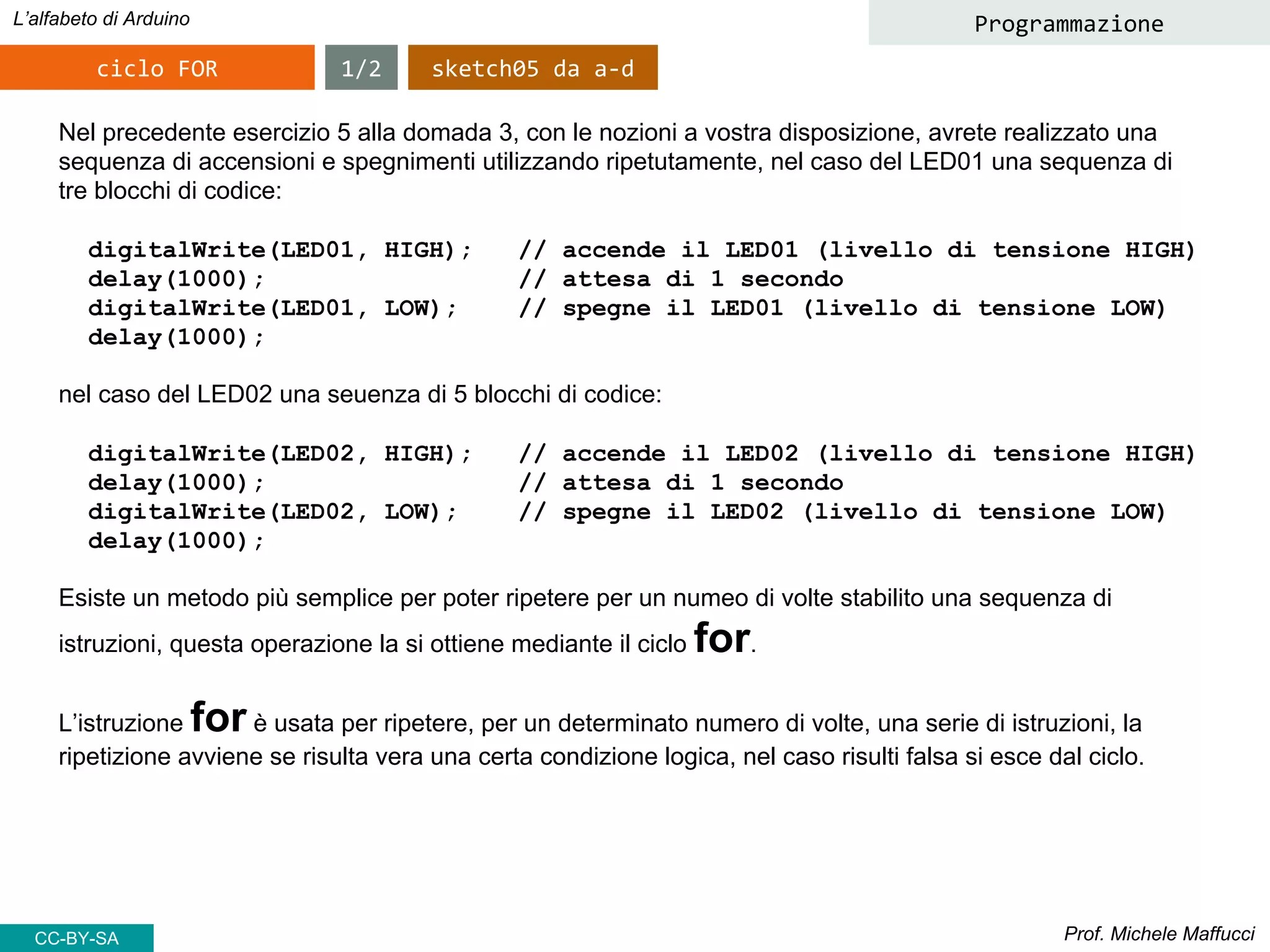 Prof. Michele Maffucci
L’alfabeto di Arduino
ciclo FOR
Programmazione
Nel precedente esercizio 5 alla domada 3, con le nozioni a vostra disposizione, avrete realizzato una
sequenza di accensioni e spegnimenti utilizzando ripetutamente, nel caso del LED01 una sequenza di
tre blocchi di codice:
digitalWrite(LED01, HIGH); // accende il LED01 (livello di tensione HIGH)
delay(1000); // attesa di 1 secondo
digitalWrite(LED01, LOW); // spegne il LED01 (livello di tensione LOW)
delay(1000);
nel caso del LED02 una seuenza di 5 blocchi di codice:
digitalWrite(LED02, HIGH); // accende il LED02 (livello di tensione HIGH)
delay(1000); // attesa di 1 secondo
digitalWrite(LED02, LOW); // spegne il LED02 (livello di tensione LOW)
delay(1000);
Esiste un metodo più semplice per poter ripetere per un numeo di volte stabilito una sequenza di
istruzioni, questa operazione la si ottiene mediante il ciclo for.
L’istruzione for è usata per ripetere, per un determinato numero di volte, una serie di istruzioni, la
ripetizione avviene se risulta vera una certa condizione logica, nel caso risulti falsa si esce dal ciclo.
1/2 sketch05 da a-d
CC-BY-SA
 