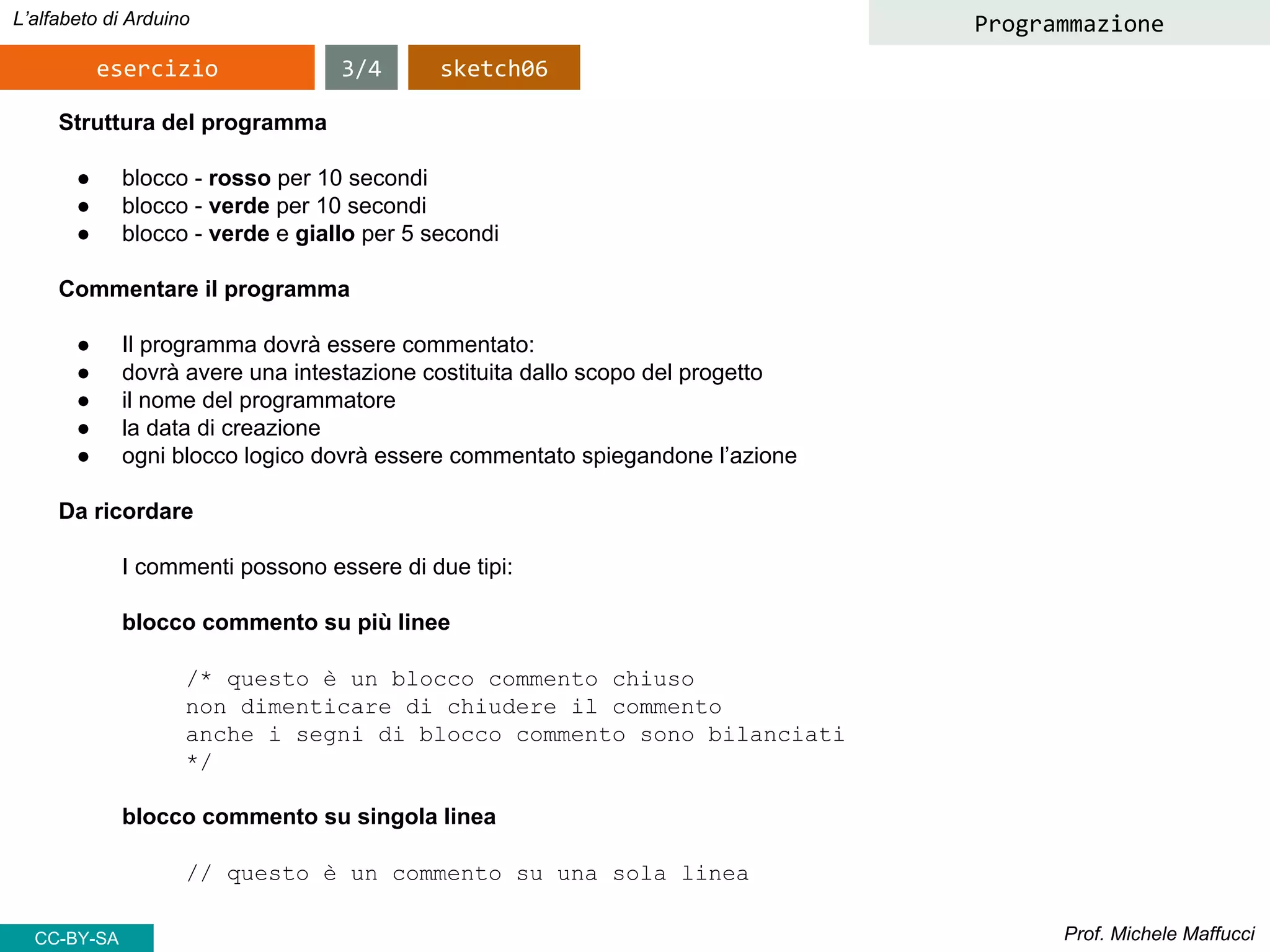 Prof. Michele Maffucci
L’alfabeto di Arduino
esercizio
Programmazione
Struttura del programma
● blocco - rosso per 10 secondi
● blocco - verde per 10 secondi
● blocco - verde e giallo per 5 secondi
Commentare il programma
● Il programma dovrà essere commentato:
● dovrà avere una intestazione costituita dallo scopo del progetto
● il nome del programmatore
● la data di creazione
● ogni blocco logico dovrà essere commentato spiegandone l’azione
Da ricordare
I commenti possono essere di due tipi:
blocco commento su più linee
/* questo è un blocco commento chiuso
non dimenticare di chiudere il commento
anche i segni di blocco commento sono bilanciati
*/
blocco commento su singola linea
// questo è un commento su una sola linea
3/4 sketch06
CC-BY-SA
 