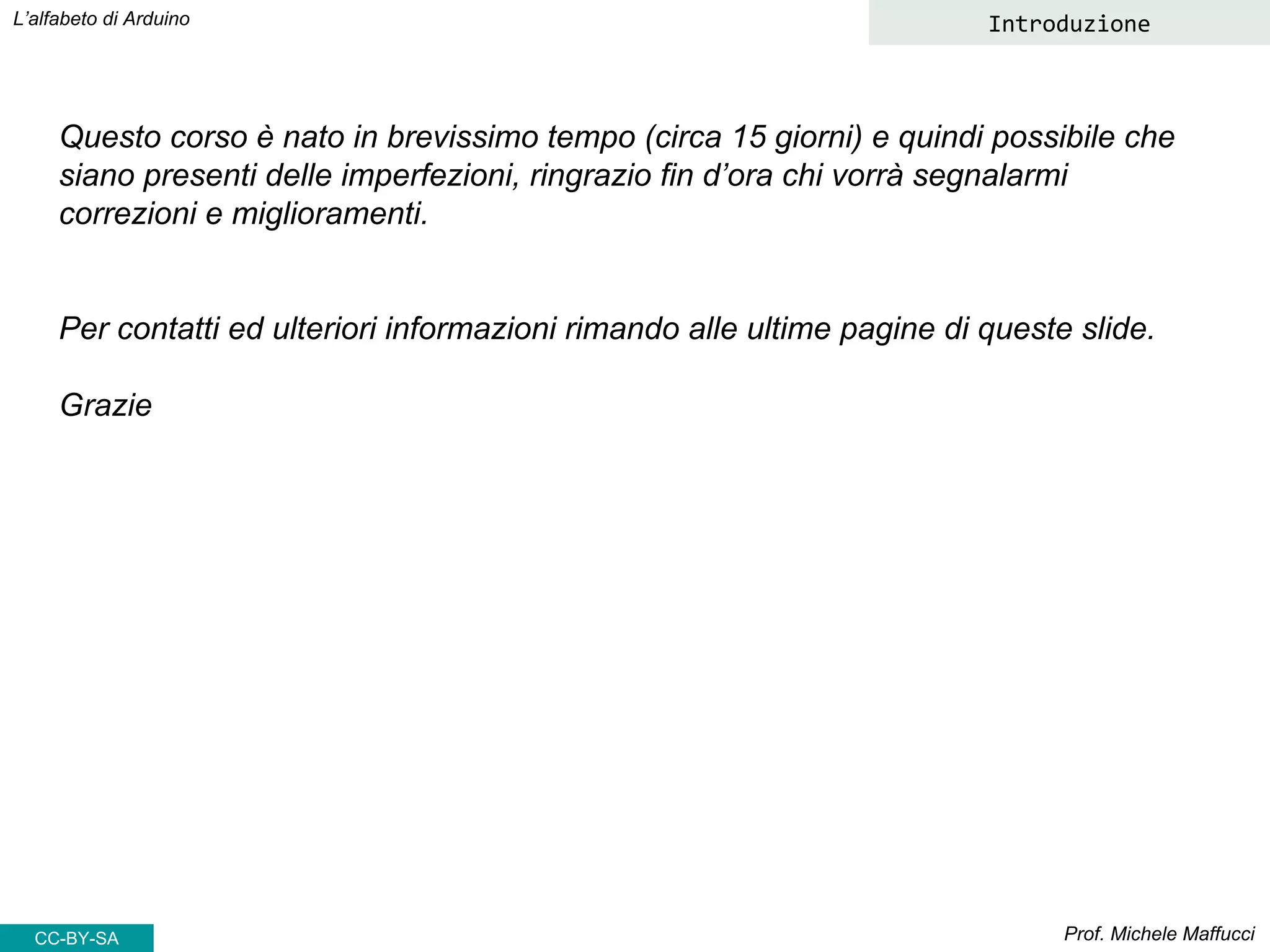 Prof. Michele Maffucci
L’alfabeto di Arduino
Questo corso è nato in brevissimo tempo (circa 15 giorni) e quindi possibile che
siano presenti delle imperfezioni, ringrazio fin d’ora chi vorrà segnalarmi
correzioni e miglioramenti.
Per contatti ed ulteriori informazioni rimando alle ultime pagine di queste slide.
Grazie
Introduzione
CC-BY-SA
 