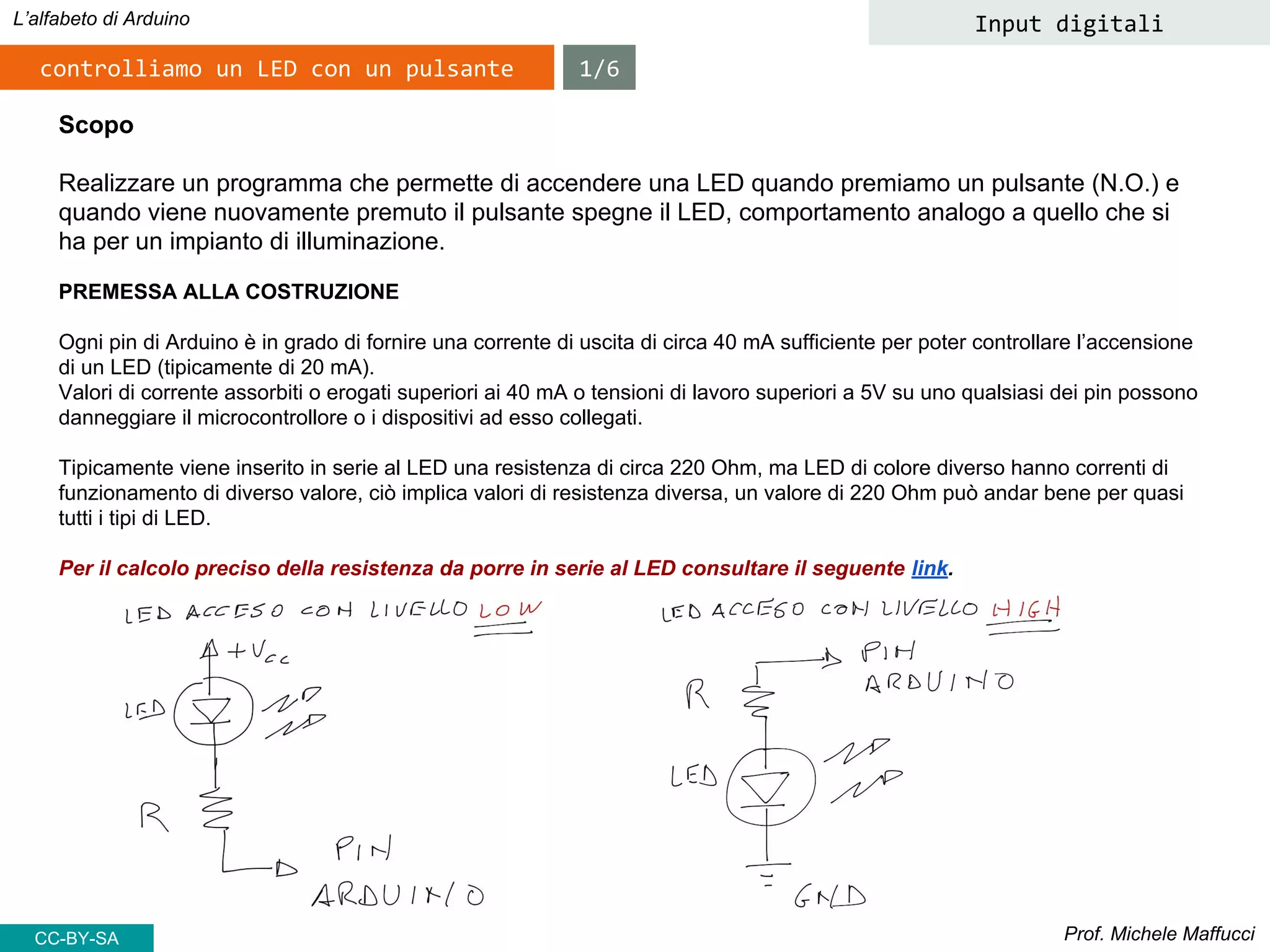 Prof. Michele Maffucci
L’alfabeto di Arduino Input digitali
Scopo
Realizzare un programma che permette di accendere una LED quando premiamo un pulsante (N.O.) e
quando viene nuovamente premuto il pulsante spegne il LED, comportamento analogo a quello che si
ha per un impianto di illuminazione.
PREMESSA ALLA COSTRUZIONE
Ogni pin di Arduino è in grado di fornire una corrente di uscita di circa 40 mA sufficiente per poter controllare l’accensione
di un LED (tipicamente di 20 mA).
Valori di corrente assorbiti o erogati superiori ai 40 mA o tensioni di lavoro superiori a 5V su uno qualsiasi dei pin possono
danneggiare il microcontrollore o i dispositivi ad esso collegati.
Tipicamente viene inserito in serie al LED una resistenza di circa 220 Ohm, ma LED di colore diverso hanno correnti di
funzionamento di diverso valore, ciò implica valori di resistenza diversa, un valore di 220 Ohm può andar bene per quasi
tutti i tipi di LED.
Per il calcolo preciso della resistenza da porre in serie al LED consultare il seguente link.
controlliamo un LED con un pulsante 1/6
CC-BY-SA
 