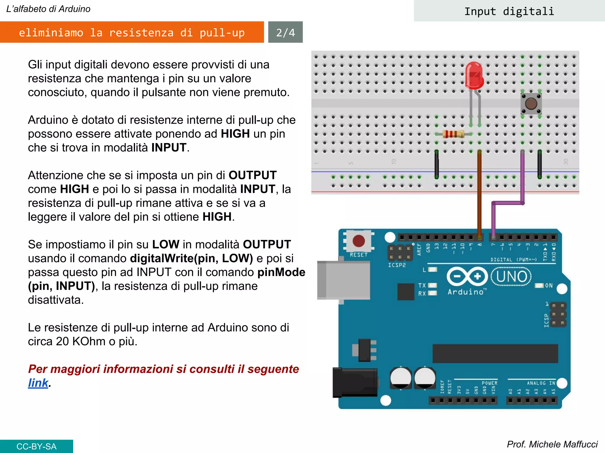 Prof. Michele Maffucci
L’alfabeto di Arduino Input digitali
Gli input digitali devono essere provvisti di una
resistenza che mantenga i pin su un valore
conosciuto, quando il pulsante non viene premuto.
Arduino è dotato di resistenze interne di pull-up che
possono essere attivate ponendo ad HIGH un pin
che si trova in modalità INPUT.
Attenzione che se si imposta un pin di OUTPUT
come HIGH e poi lo si passa in modalità INPUT, la
resistenza di pull-up rimane attiva e se si va a
leggere il valore del pin si ottiene HIGH.
Se impostiamo il pin su LOW in modalità OUTPUT
usando il comando digitalWrite(pin, LOW) e poi si
passa questo pin ad INPUT con il comando pinMode
(pin, INPUT), la resistenza di pull-up rimane
disattivata.
Le resistenze di pull-up interne ad Arduino sono di
circa 20 KOhm o più.
Per maggiori informazioni si consulti il seguente
link.
eliminiamo la resistenza di pull-up 2/4
CC-BY-SA
 