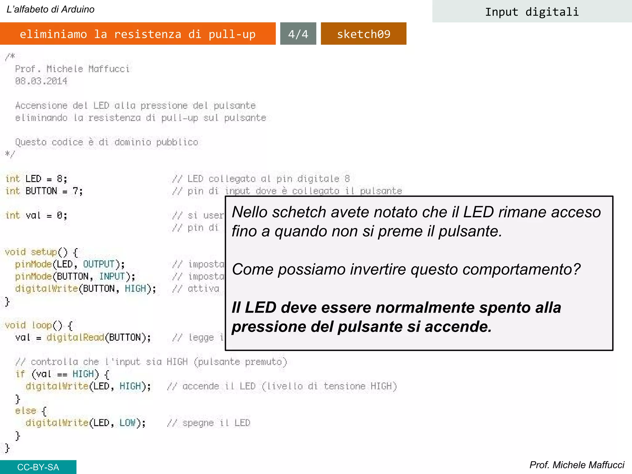 Prof. Michele Maffucci
L’alfabeto di Arduino Input digitali
eliminiamo la resistenza di pull-up
Nello schetch avete notato che il LED rimane acceso
fino a quando non si preme il pulsante.
Come possiamo invertire questo comportamento?
Il LED deve essere normalmente spento alla
pressione del pulsante si accende.
4/4 sketch09
CC-BY-SA
 
