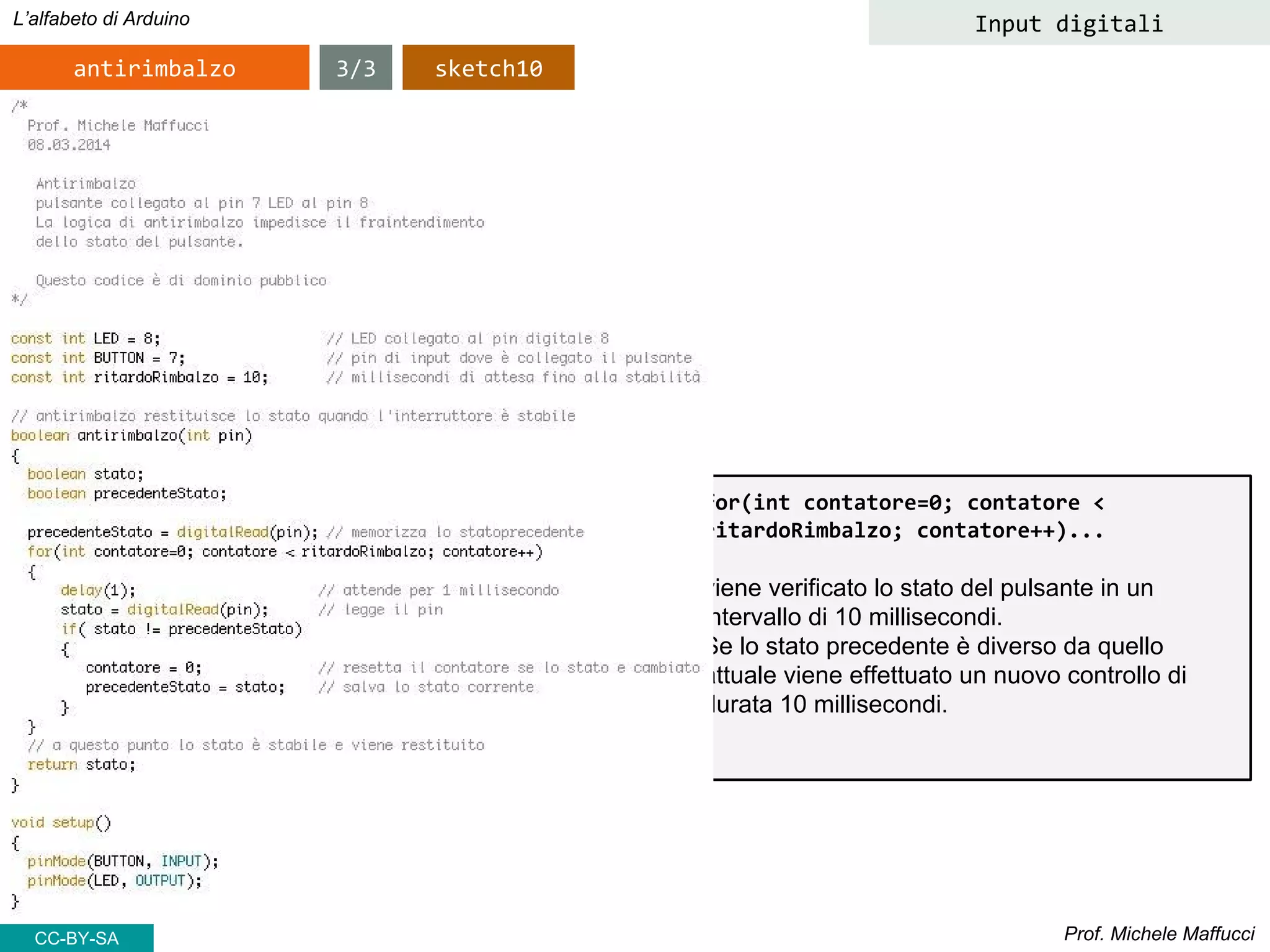 Prof. Michele Maffucci
L’alfabeto di Arduino Input digitali
antirimbalzo 3/3 sketch10
CC-BY-SA
for(int contatore=0; contatore <
ritardoRimbalzo; contatore++)...
viene verificato lo stato del pulsante in un intervallo di
10 millisecondi.
Se lo stato precedente è diverso da quello attuale
viene effettuato un nuovo controllo di durata 10
millisecondi.
 