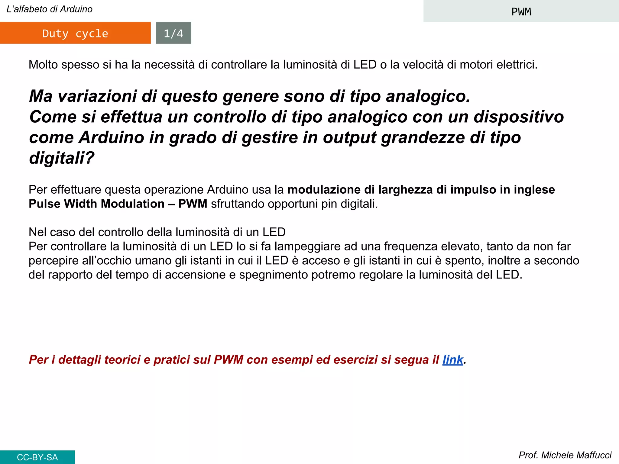 Prof. Michele Maffucci
L’alfabeto di Arduino PWM
Molto spesso si ha la necessità di controllare la luminosità di LED o la velocità di motori elettrici.
Ma variazioni di questo genere sono di tipo analogico.
Come si effettua un controllo di tipo analogico con un dispositivo
come Arduino in grado di gestire in output grandezze di tipo
digitali?
Per effettuare questa operazione Arduino usa la modulazione di larghezza di impulso in inglese
Pulse Width Modulation – PWM sfruttando opportuni pin digitali.
Nel caso del controllo della luminosità di un LED
Per controllare la luminosità di un LED lo si fa lampeggiare ad una frequenza elevato, tanto da non far
percepire all’occhio umano gli istanti in cui il LED è acceso e gli istanti in cui è spento, inoltre a secondo
del rapporto del tempo di accensione e spegnimento potremo regolare la luminosità del LED.
Per i dettagli teorici e pratici sul PWM con esempi ed esercizi si segua il link.
Duty cycle 1/4
CC-BY-SA
 