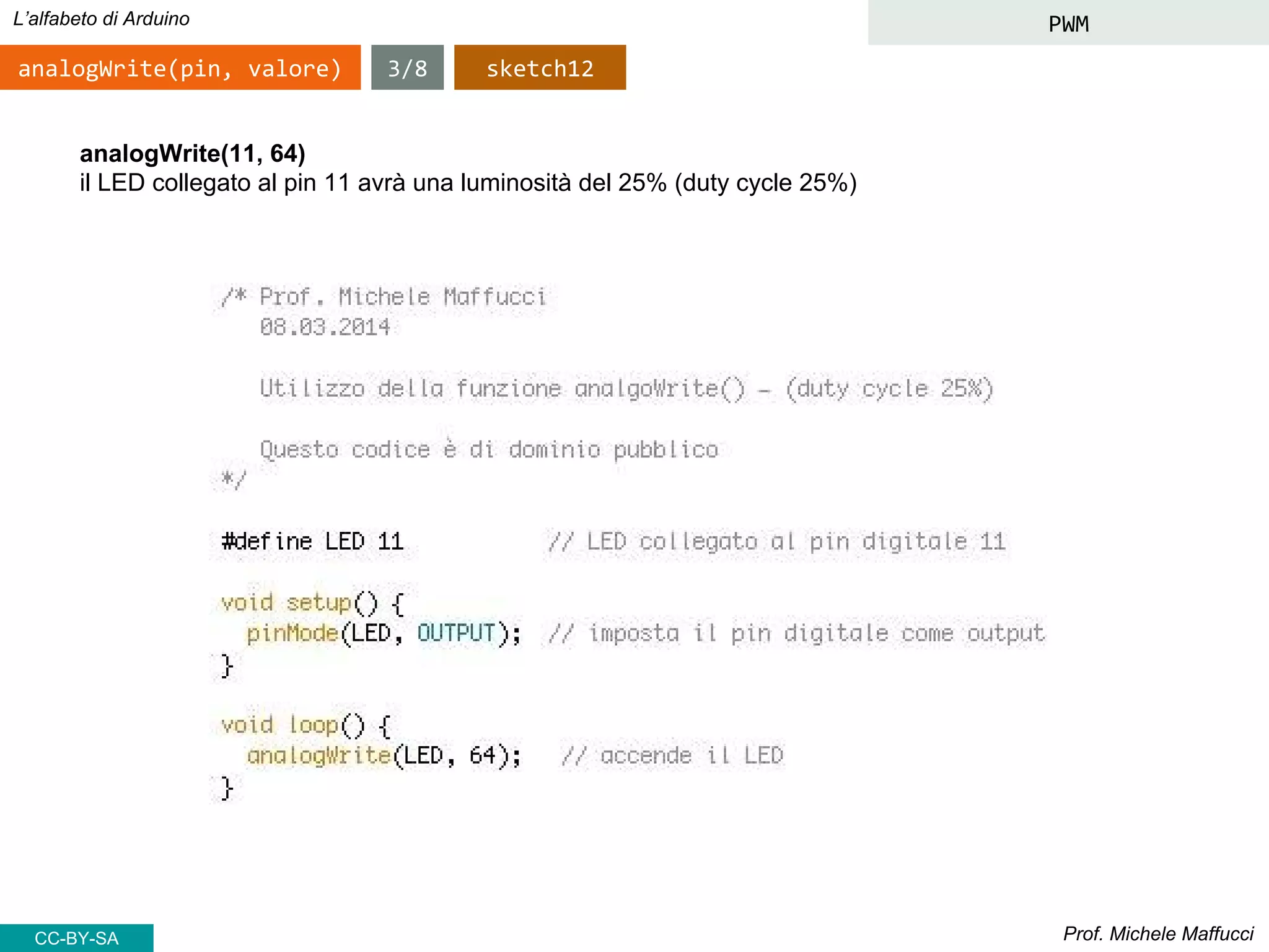 Prof. Michele Maffucci
L’alfabeto di Arduino PWM
analogWrite(pin, valore)
analogWrite(11, 64)
il LED collegato al pin 11 avrà una luminosità del 25% (duty cycle 25%)
sketch123/8
CC-BY-SA
 