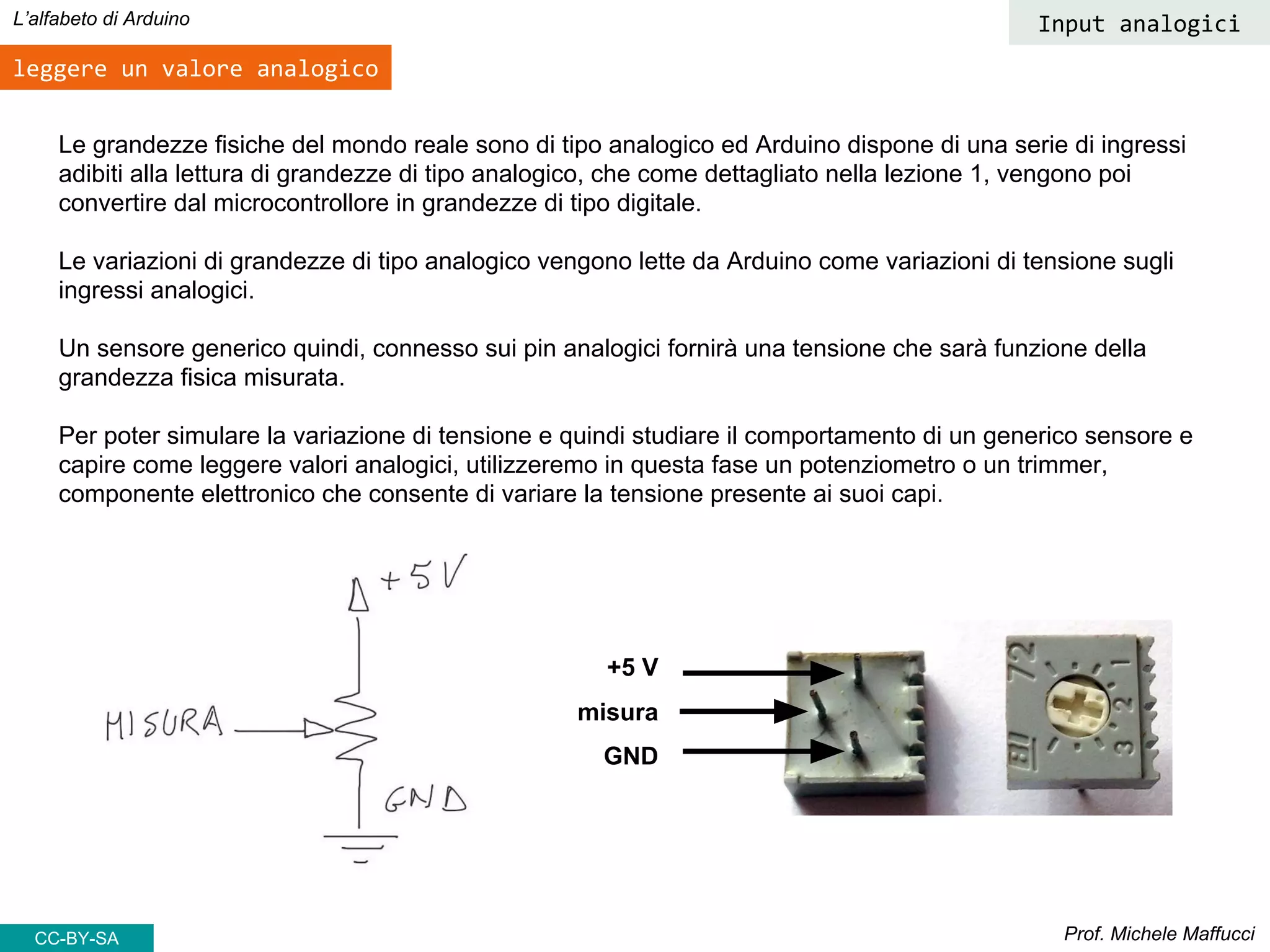Prof. Michele Maffucci
L’alfabeto di Arduino
leggere un valore analogico
CC-BY-SA
Le grandezze fisiche del mondo reale sono di tipo analogico ed Arduino dispone di una serie di ingressi
adibiti alla lettura di grandezze di tipo analogico, che come dettagliato nella lezione 1, vengono poi
convertire dal microcontrollore in grandezze di tipo digitale.
Le variazioni di grandezze di tipo analogico vengono lette da Arduino come variazioni di tensione sugli
ingressi analogici.
Un sensore generico quindi, connesso sui pin analogici fornirà una tensione che sarà funzione della
grandezza fisica misurata.
Per poter simulare la variazione di tensione e quindi studiare il comportamento di un generico sensore e
capire come leggere valori analogici, utilizzeremo in questa fase un potenziometro o un trimmer,
componente elettronico che consente di variare la tensione presente ai suoi capi.
+5 V
misura
GND
Input analogici
 