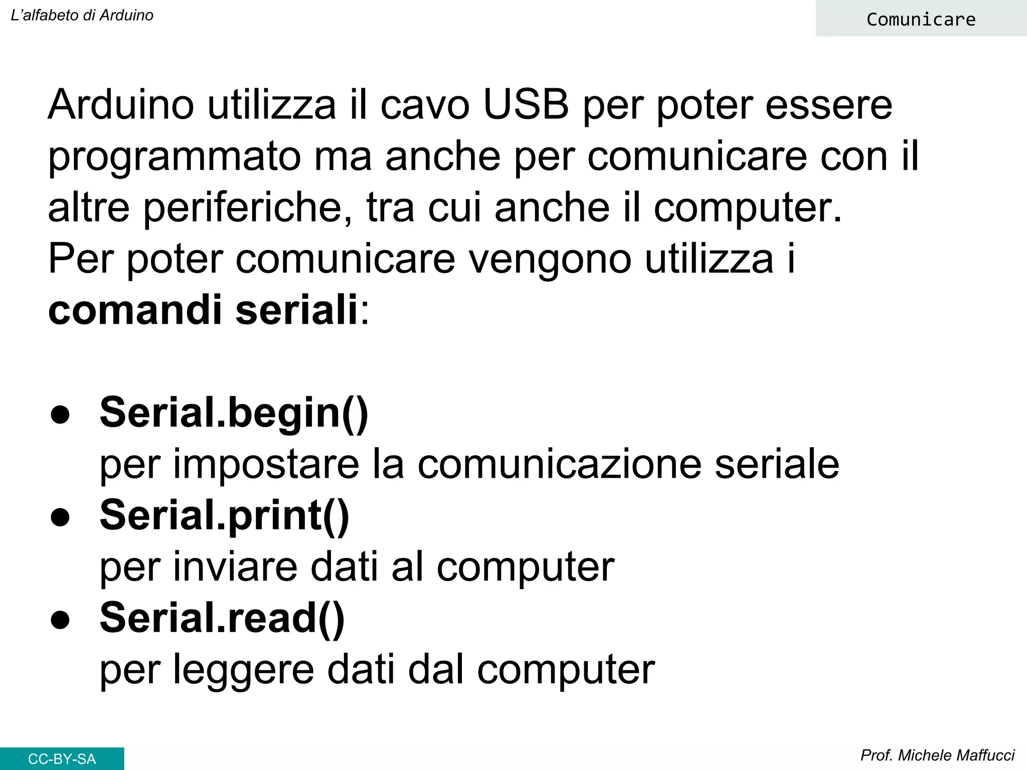 Prof. Michele Maffucci
L’alfabeto di Arduino
CC-BY-SA
Comunicare
Arduino utilizza il cavo USB per poter essere
programmato ma anche per comunicare con il
altre periferiche, tra cui anche il computer.
Per poter comunicare vengono utilizza i
comandi seriali:
● Serial.begin()
per impostare la comunicazione seriale
● Serial.print()
per inviare dati al computer
● Serial.read()
per leggere dati dal computer
 