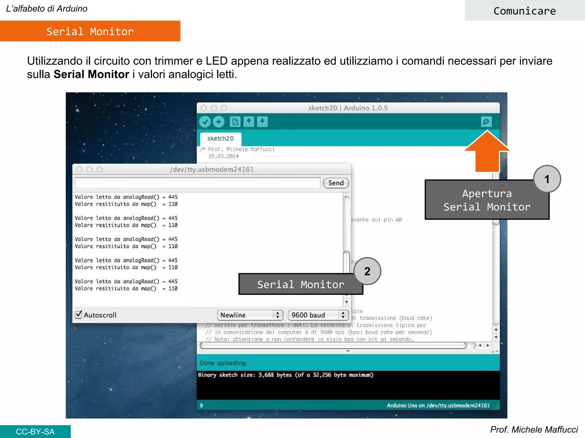 Prof. Michele Maffucci
L’alfabeto di Arduino
Serial Monitor
Utilizzando il circuito con trimmer e LED appena realizzato ed utilizziamo i comandi necessari per inviare
sulla Serial Monitor i valori analogici letti.
CC-BY-SA
Comunicare
Apertura
Serial Monitor
Serial Monitor
1
2
 