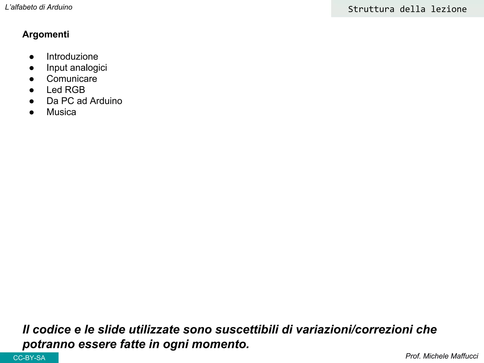 CC-BY- Prof. Michele Maffucci
L’alfabeto di Arduino
Argomenti
● Introduzione
● Input analogici
● Comunicare
● Led RGB
● Da PC ad Arduino
● Musica
Il codice e le slide utilizzate sono suscettibili di variazioni/correzioni che
potranno essere fatte in ogni momento.
Struttura della lezione
CC-BY-SA
 