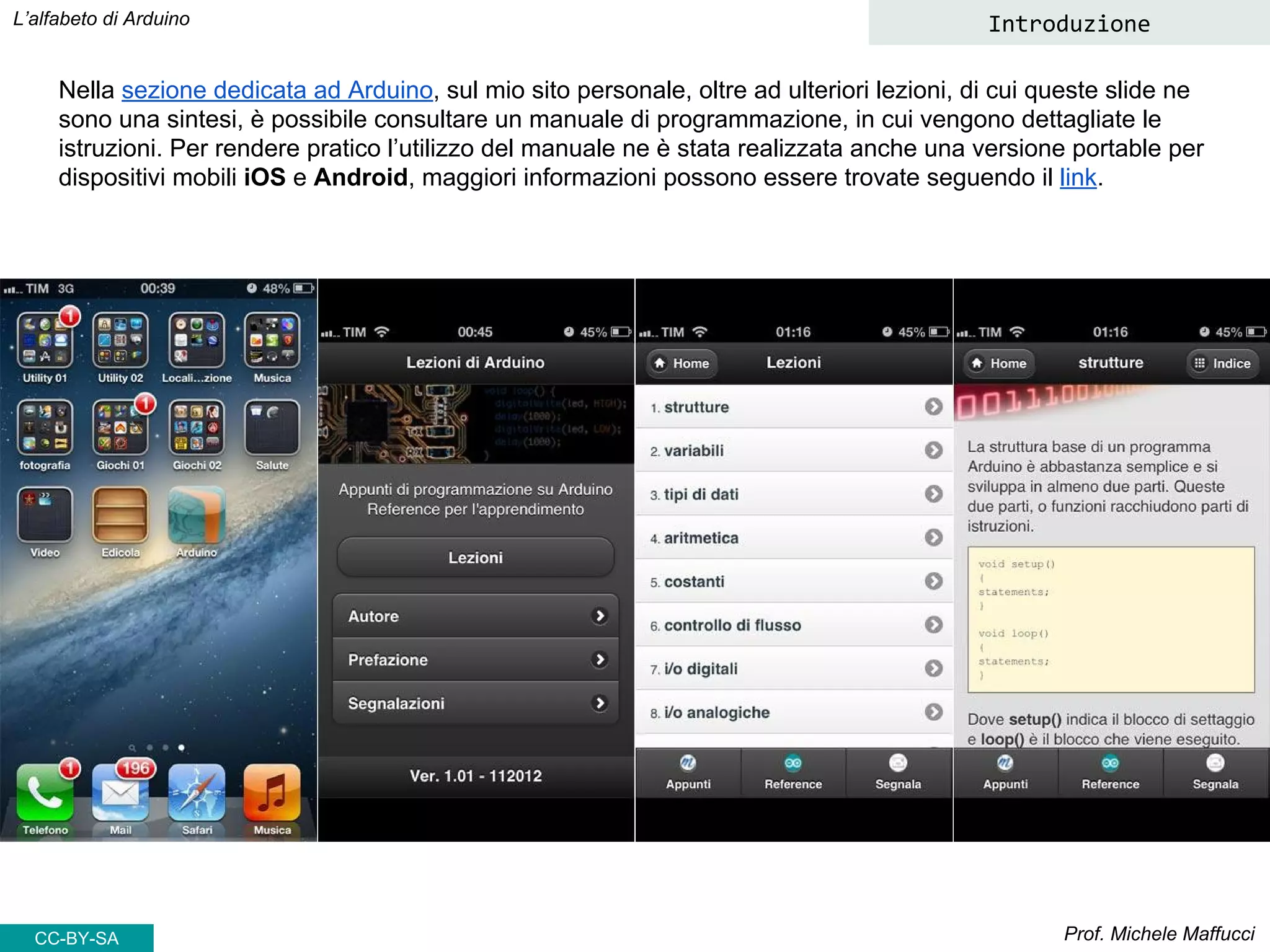 Prof. Michele Maffucci
L’alfabeto di Arduino Introduzione
CC-BY-SA
Nella sezione dedicata ad Arduino, sul mio sito personale, oltre ad ulteriori lezioni, di cui queste slide ne
sono una sintesi, è possibile consultare un manuale di programmazione, in cui vengono dettagliate le
istruzioni. Per rendere pratico l’utilizzo del manuale ne è stata realizzata anche una versione portable per
dispositivi mobili iOS e Android, maggiori informazioni possono essere trovate seguendo il link.
 