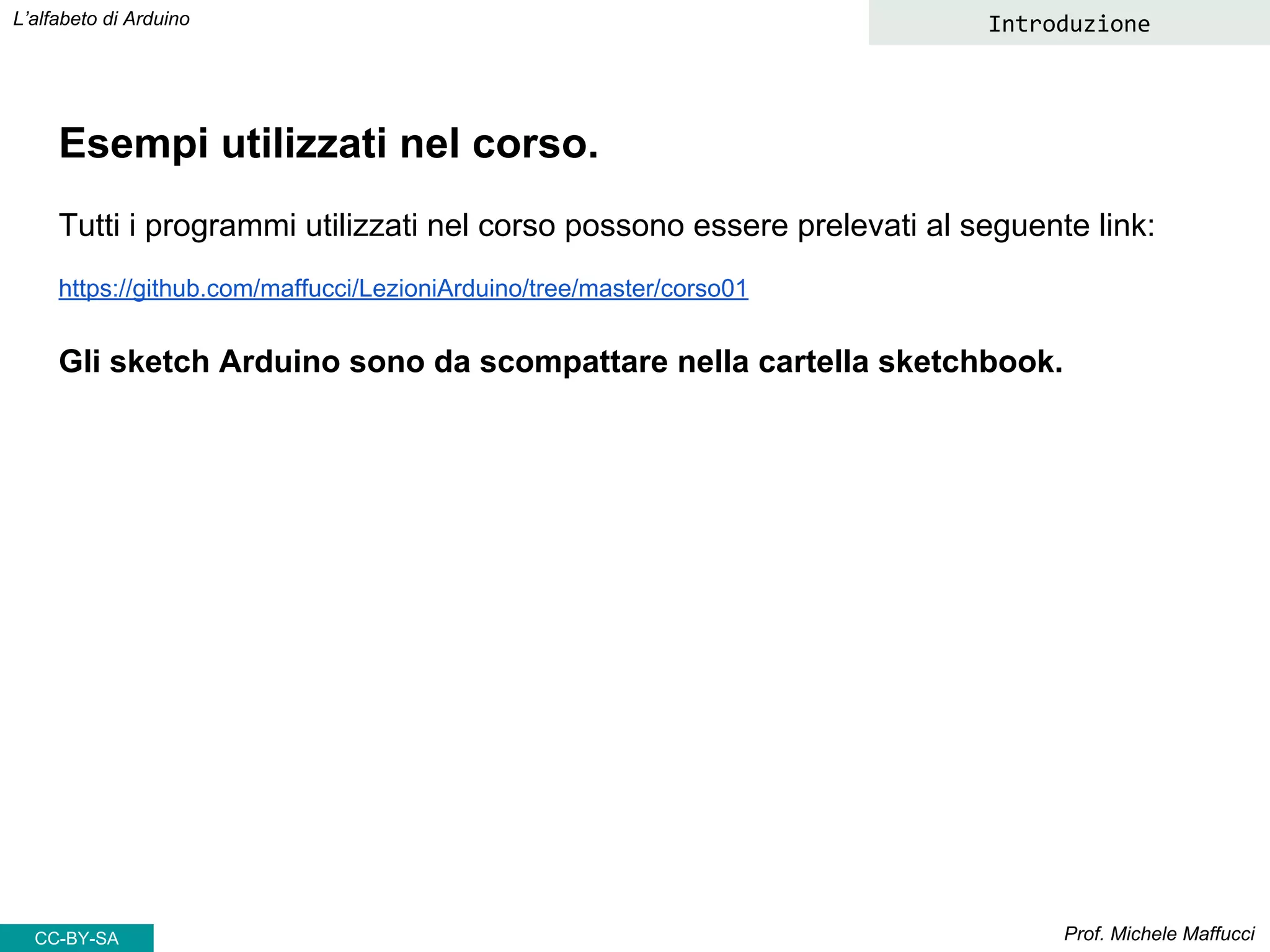 Prof. Michele Maffucci
L’alfabeto di Arduino
Esempi utilizzati nel corso.
Tutti i programmi utilizzati nel corso possono essere prelevati al seguente link:
https://github.com/maffucci/LezioniArduino/tree/master/corso01
Gli sketch Arduino sono da scompattare nella cartella sketchbook.
Introduzione
CC-BY-SA
 