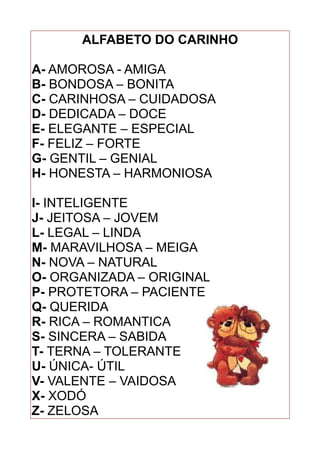 ALFABETO DO CARINHO
A- AMOROSA - AMIGA
B- BONDOSA – BONITA
C- CARINHOSA – CUIDADOSA
D- DEDICADA – DOCE
E- ELEGANTE – ESPECIAL
F- FELIZ – FORTE
G- GENTIL – GENIAL
H- HONESTA – HARMONIOSA
I- INTELIGENTE
J- JEITOSA – JOVEM
L- LEGAL – LINDA
M- MARAVILHOSA – MEIGA
N- NOVA – NATURAL
O- ORGANIZADA – ORIGINAL
P- PROTETORA – PACIENTE
Q- QUERIDA
R- RICA – ROMANTICA
S- SINCERA – SABIDA
T- TERNA – TOLERANTE
U- ÚNICA- ÚTIL
V- VALENTE – VAIDOSA
X- XODÓ
Z- ZELOSA