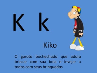 K k
Kiko
O garoto bochechudo que adora
brincar com sua bola e invejar a
todos com seus brinquedos
 