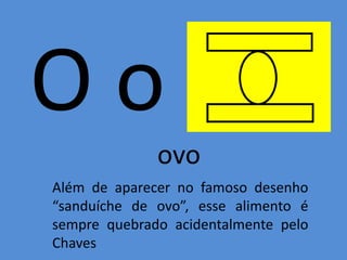 O o
ovo
Além de aparecer no famoso desenho
“sanduíche de ovo”, esse alimento é
sempre quebrado acidentalmente pelo
Chaves
 