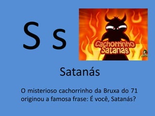 S s
Satanás
O misterioso cachorrinho da Bruxa do 71
originou a famosa frase: É você, Satanás?
 