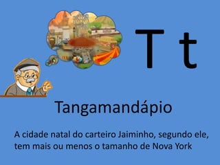 T t
Tangamandápio
A cidade natal do carteiro Jaiminho, segundo ele,
tem mais ou menos o tamanho de Nova York
 