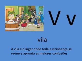 V v
vila
A vila é o lugar onde toda a vizinhança se
reúne e apronta as maiores confusões
 