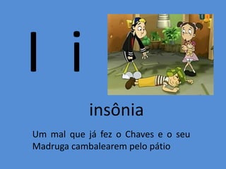 I i
insônia
Um mal que já fez o Chaves e o seu
Madruga cambalearem pelo pátio
 