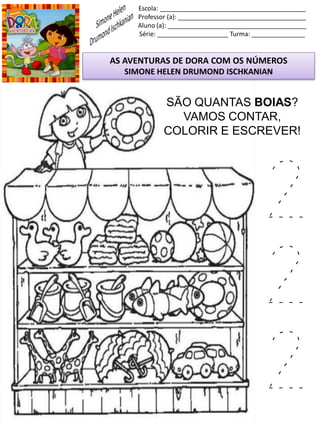 Escola: _________________________________________
Professor (a): ____________________________________
Aluno (a): _______________________________________
Série: ____________________ Turma: _______________
AS AVENTURAS DE DORA COM OS NÚMEROS
SIMONE HELEN DRUMOND ISCHKANIAN
SÃO QUANTAS BOIAS?
VAMOS CONTAR,
COLORIR E ESCREVER!
2
2
2
 