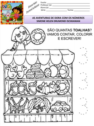 Escola: _________________________________________
Professor (a): ____________________________________
Aluno (a): _______________________________________
Série: ____________________ Turma: _______________
AS AVENTURAS DE DORA COM OS NÚMEROS
SIMONE HELEN DRUMOND ISCHKANIAN
SÃO QUANTAS TOALHAS?
VAMOS CONTAR, COLORIR
E ESCREVER!
3
3
3
 