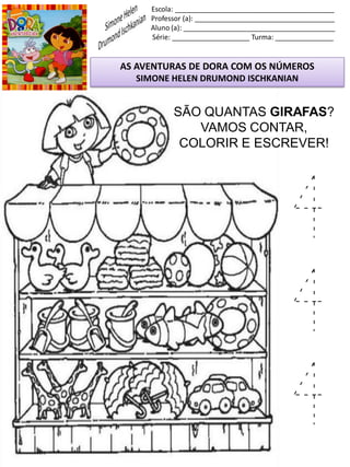 Escola: _________________________________________
Professor (a): ____________________________________
Aluno (a): _______________________________________
Série: ____________________ Turma: _______________
AS AVENTURAS DE DORA COM OS NÚMEROS
SIMONE HELEN DRUMOND ISCHKANIAN
SÃO QUANTAS GIRAFAS?
VAMOS CONTAR,
COLORIR E ESCREVER!
4
4
4
 
